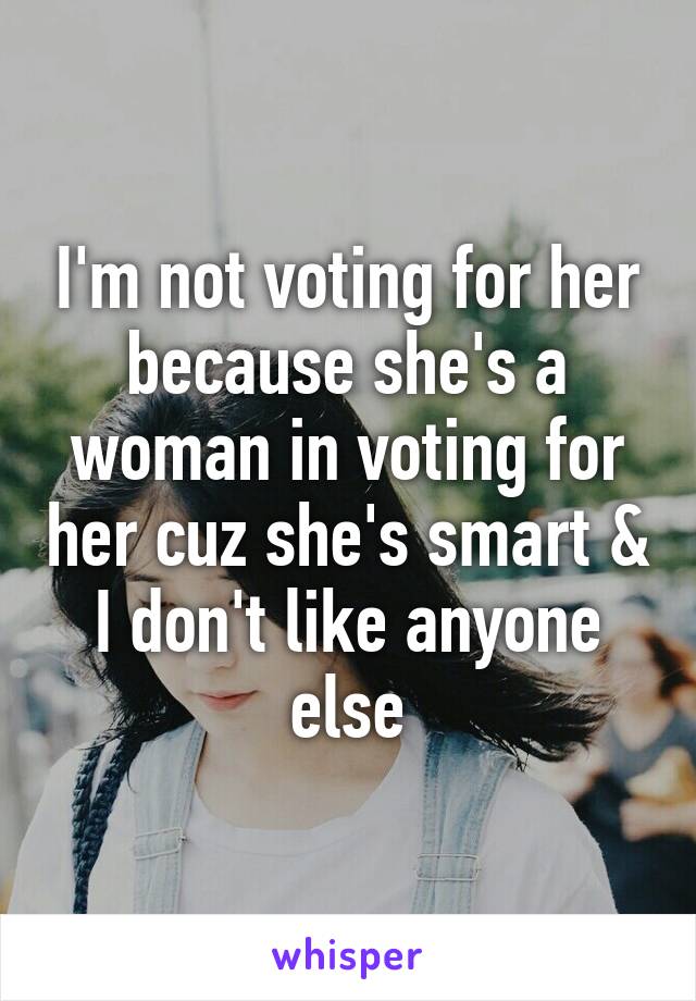 I'm not voting for her because she's a woman in voting for her cuz she's smart & I don't like anyone else