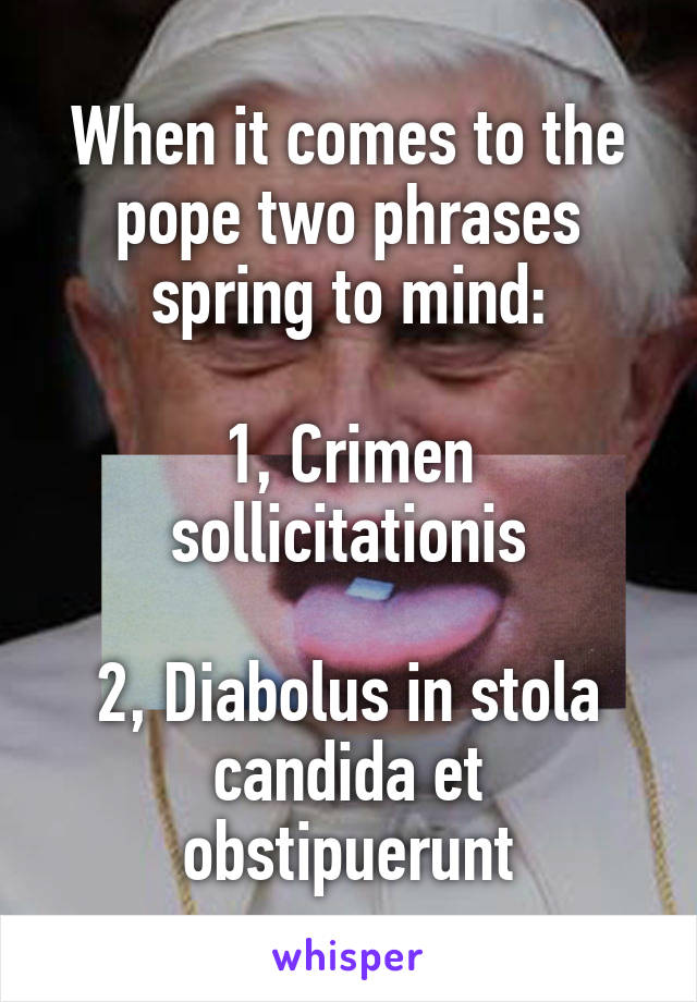 When it comes to the pope two phrases spring to mind:

1, Crimen sollicitationis

2, Diabolus in stola candida et obstipuerunt