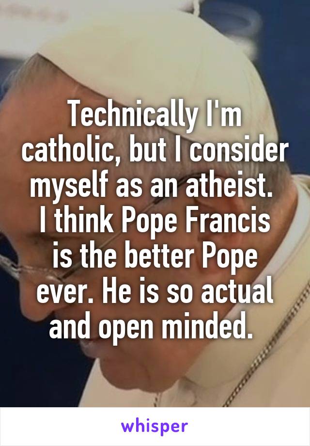 Technically I'm catholic, but I consider myself as an atheist. 
I think Pope Francis is the better Pope ever. He is so actual and open minded. 