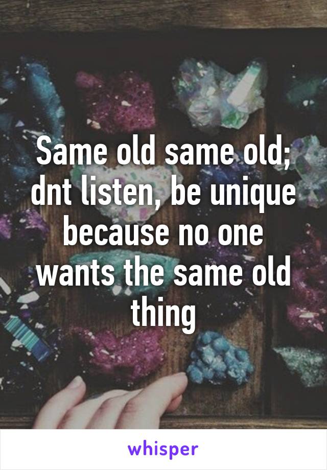 Same old same old; dnt listen, be unique because no one wants the same old thing