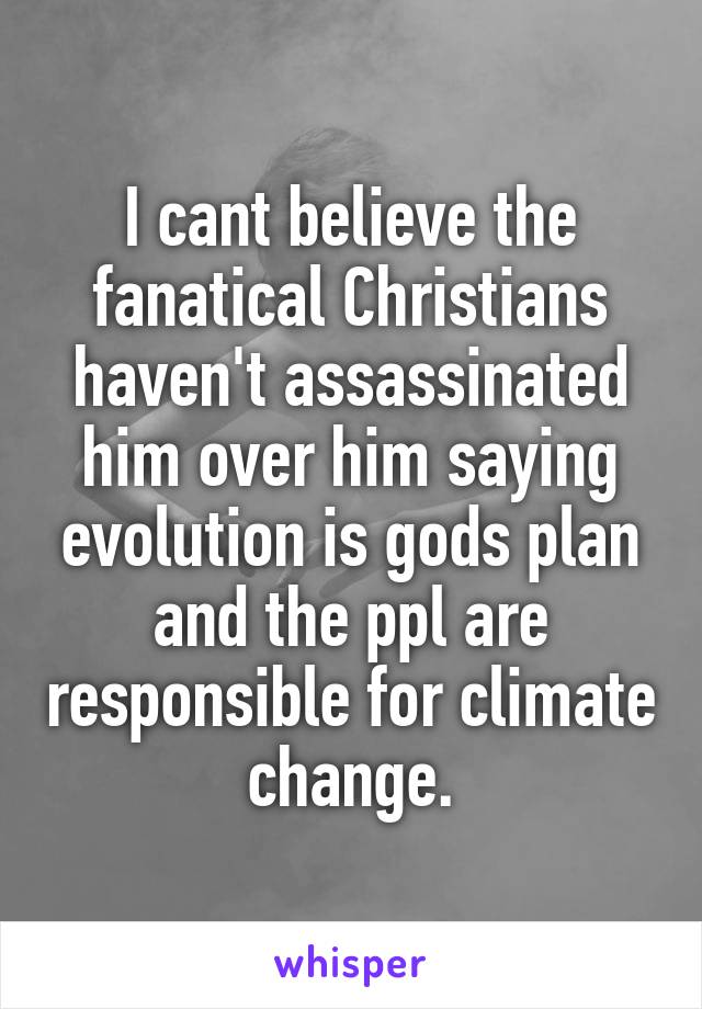 I cant believe the fanatical Christians haven't assassinated him over him saying evolution is gods plan and the ppl are responsible for climate change.