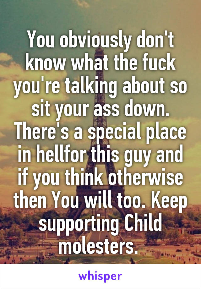 You obviously don't know what the fuck you're talking about so sit your ass down. There's a special place in hellfor this guy and if you think otherwise then You will too. Keep supporting Child molesters. 