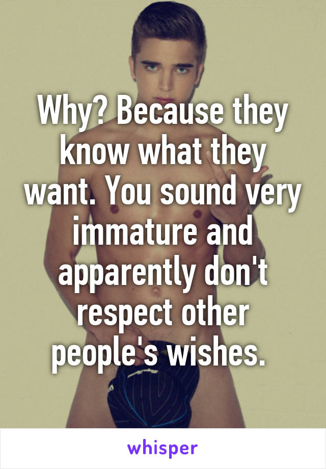 Why? Because they know what they want. You sound very immature and apparently don't respect other people's wishes. 