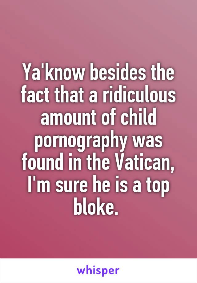 Ya'know besides the fact that a ridiculous amount of child pornography was found in the Vatican, I'm sure he is a top bloke. 