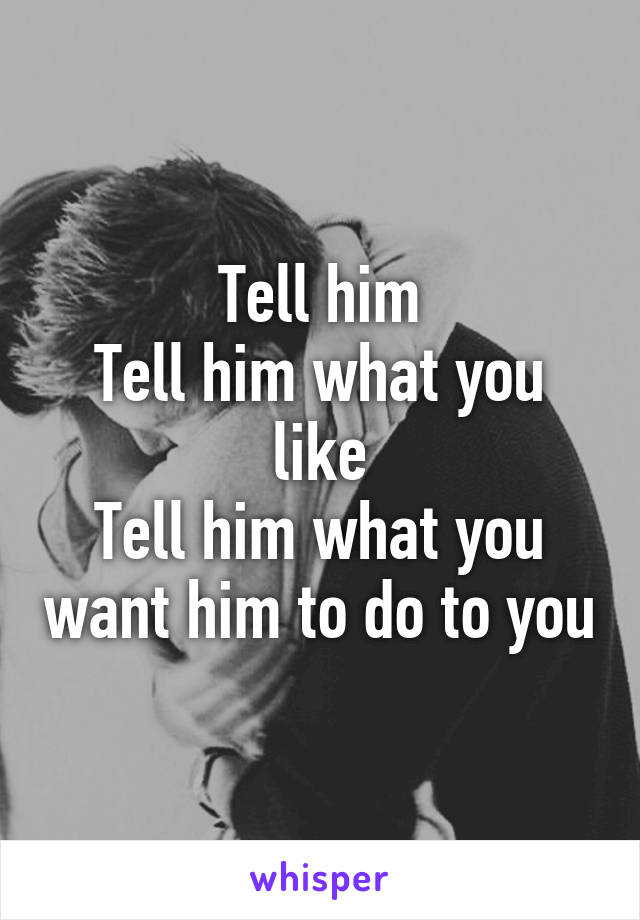 Tell him
Tell him what you like
Tell him what you want him to do to you