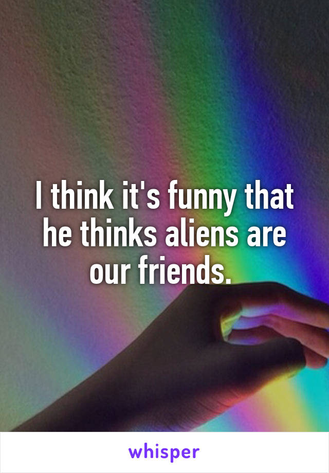 I think it's funny that he thinks aliens are our friends. 