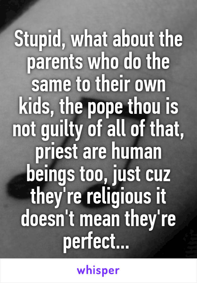 Stupid, what about the parents who do the same to their own kids, the pope thou is not guilty of all of that, priest are human beings too, just cuz they're religious it doesn't mean they're perfect... 