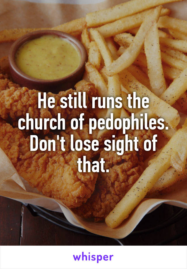 He still runs the church of pedophiles. Don't lose sight of that.