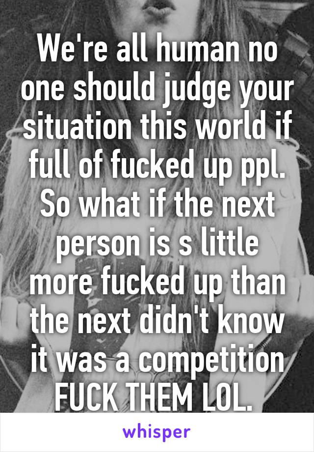 We're all human no one should judge your situation this world if full of fucked up ppl. So what if the next person is s little more fucked up than the next didn't know it was a competition FUCK THEM LOL. 