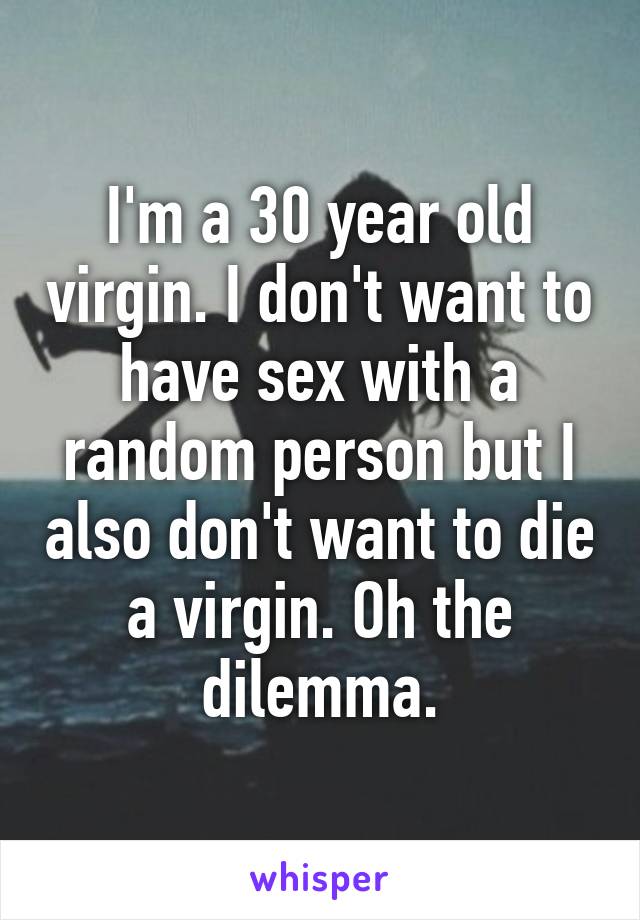 I'm a 30 year old virgin. I don't want to have sex with a random person but I also don't want to die a virgin. Oh the dilemma.