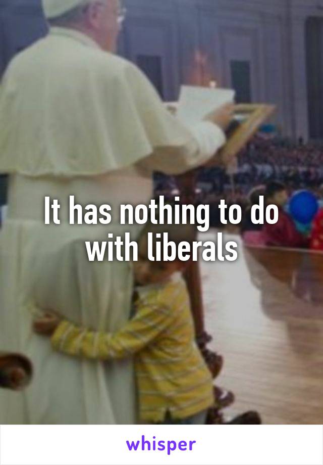 It has nothing to do with liberals