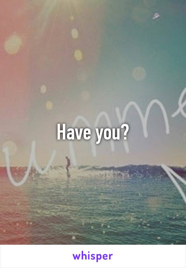 Have you?