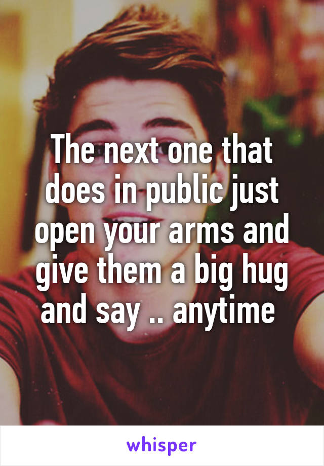 The next one that does in public just open your arms and give them a big hug and say .. anytime 