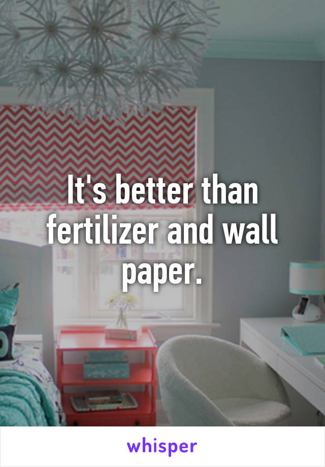 It's better than fertilizer and wall paper.