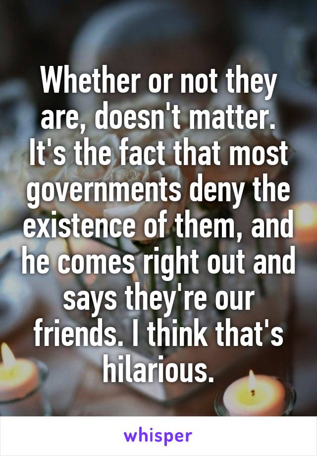 Whether or not they are, doesn't matter. It's the fact that most governments deny the existence of them, and he comes right out and says they're our friends. I think that's hilarious.