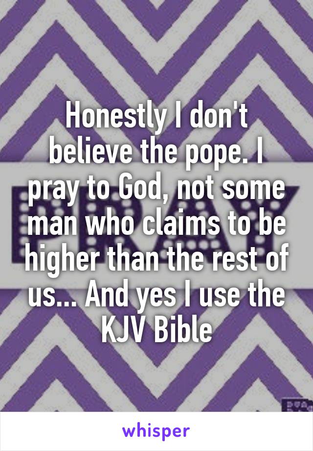 Honestly I don't believe the pope. I pray to God, not some man who claims to be higher than the rest of us... And yes I use the KJV Bible