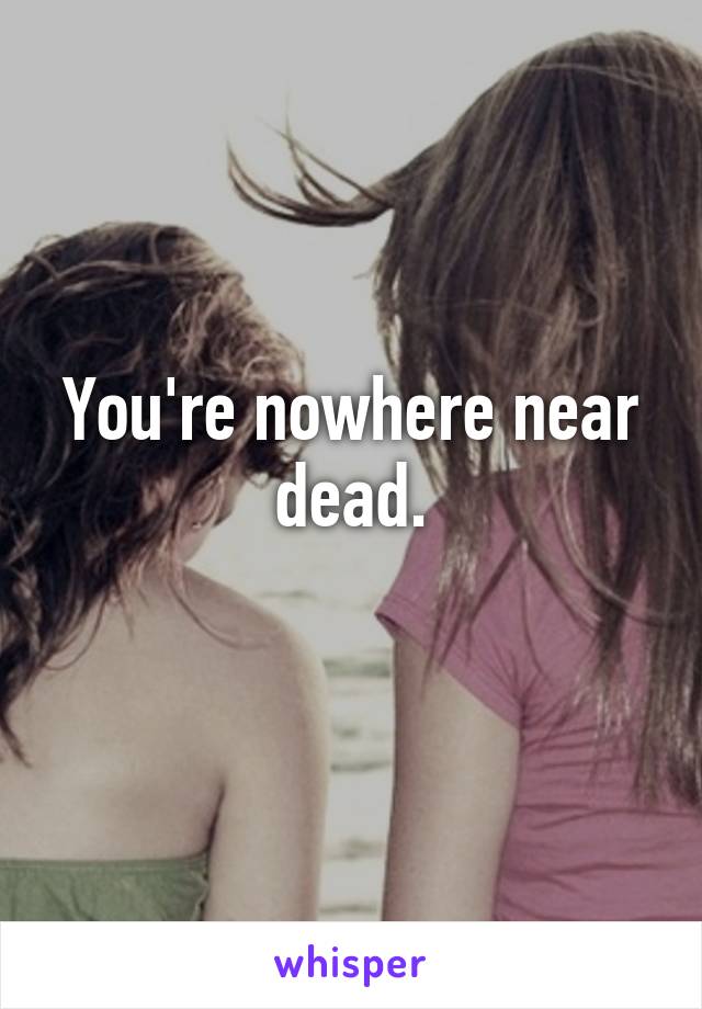 You're nowhere near dead.
