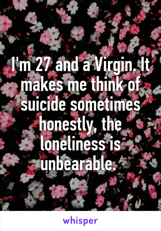 I'm 27 and a Virgin. It makes me think of suicide sometimes honestly, the loneliness is unbearable. 