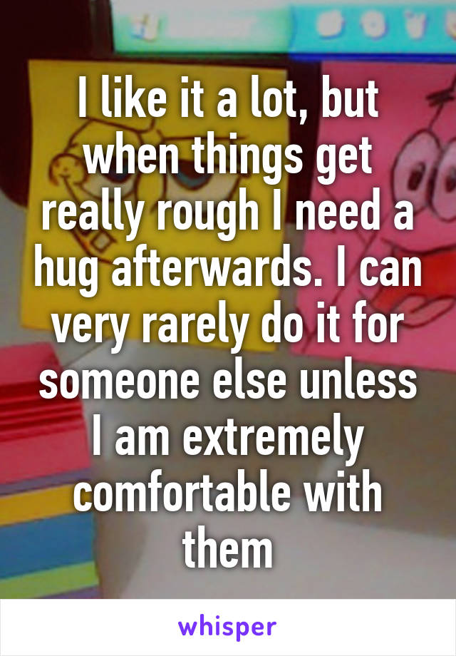 I like it a lot, but when things get really rough I need a hug afterwards. I can very rarely do it for someone else unless I am extremely comfortable with them