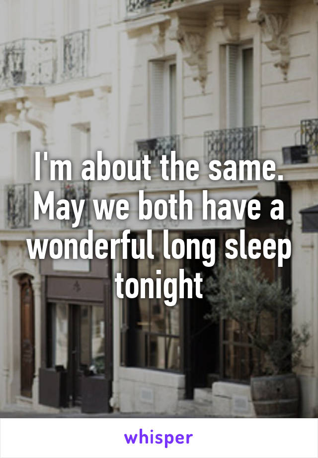 I'm about the same. May we both have a wonderful long sleep tonight