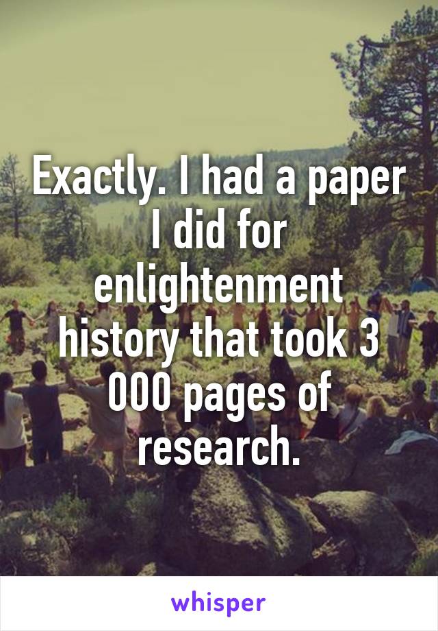 Exactly. I had a paper I did for enlightenment history that took 3 000 pages of research.