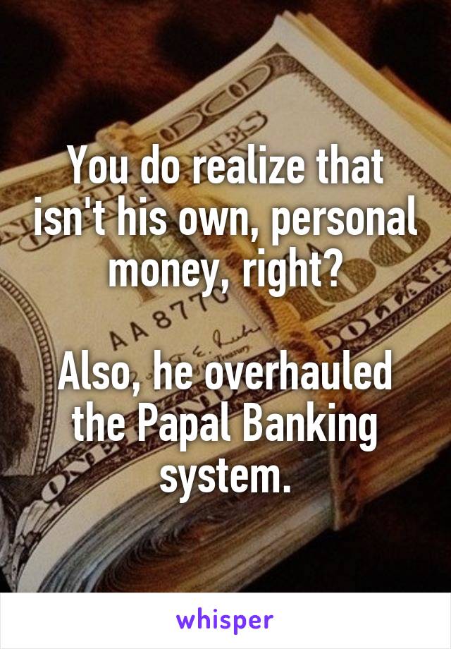You do realize that isn't his own, personal money, right?

Also, he overhauled the Papal Banking system.