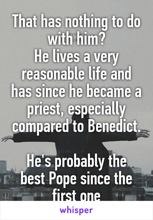That has nothing to do with him?
He lives a very reasonable life and has since he became a priest, especially compared to Benedict.

He's probably the best Pope since the first one