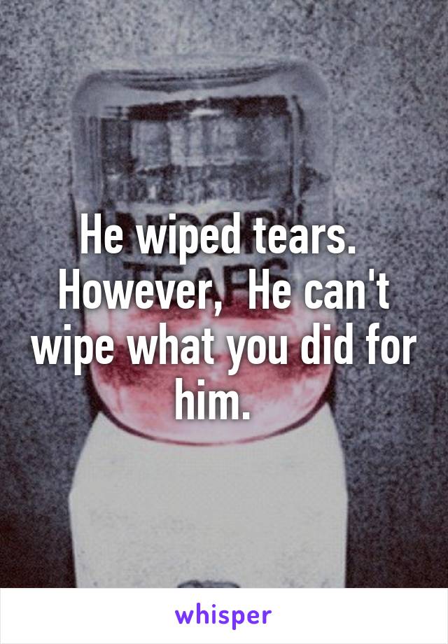 He wiped tears.  However,  He can't wipe what you did for him.  