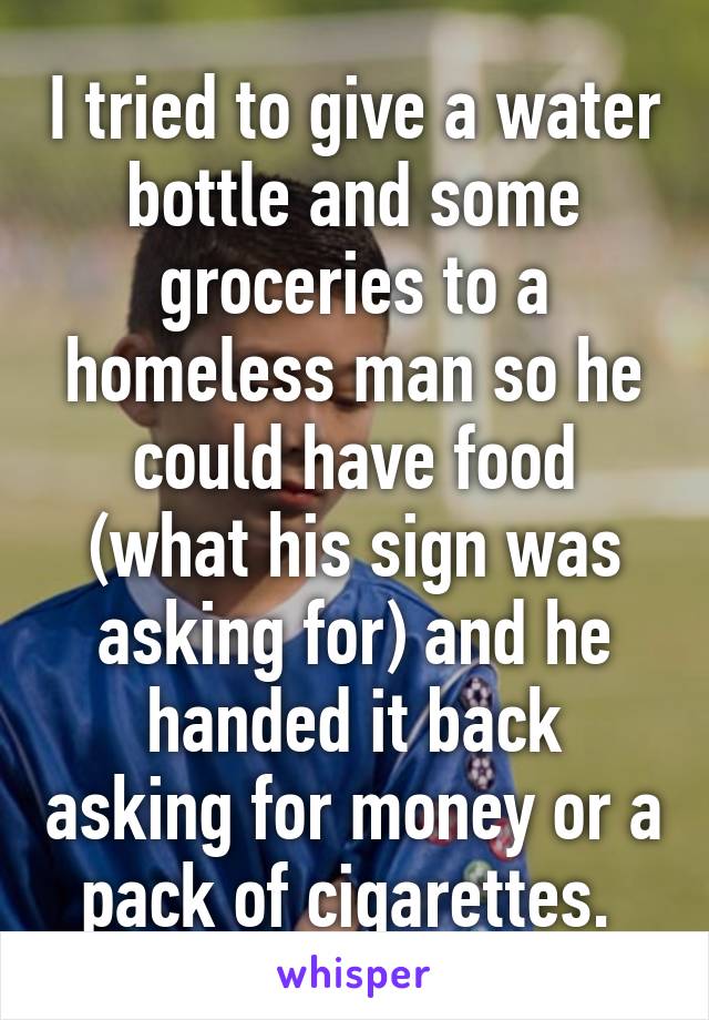 I tried to give a water bottle and some groceries to a homeless man so he could have food (what his sign was asking for) and he handed it back asking for money or a pack of cigarettes. 