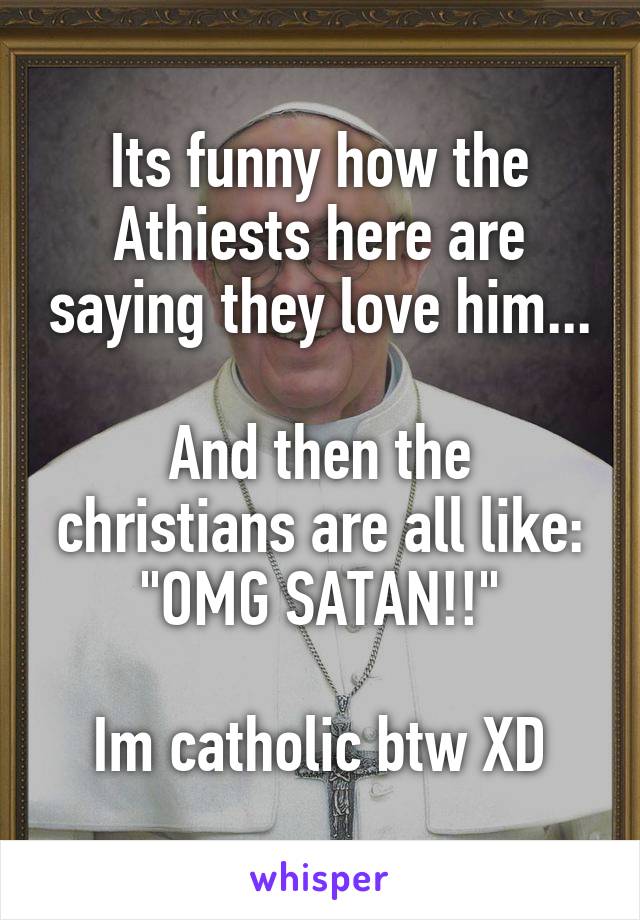 Its funny how the Athiests here are saying they love him...

And then the christians are all like: "OMG SATAN!!"

Im catholic btw XD