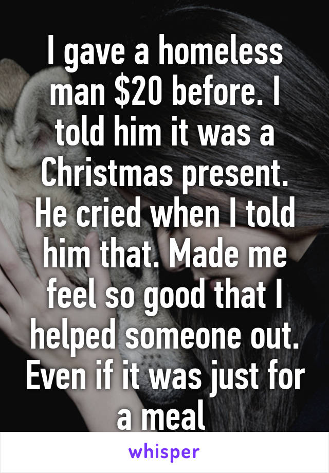 I gave a homeless man $20 before. I told him it was a Christmas present. He cried when I told him that. Made me feel so good that I helped someone out. Even if it was just for a meal 