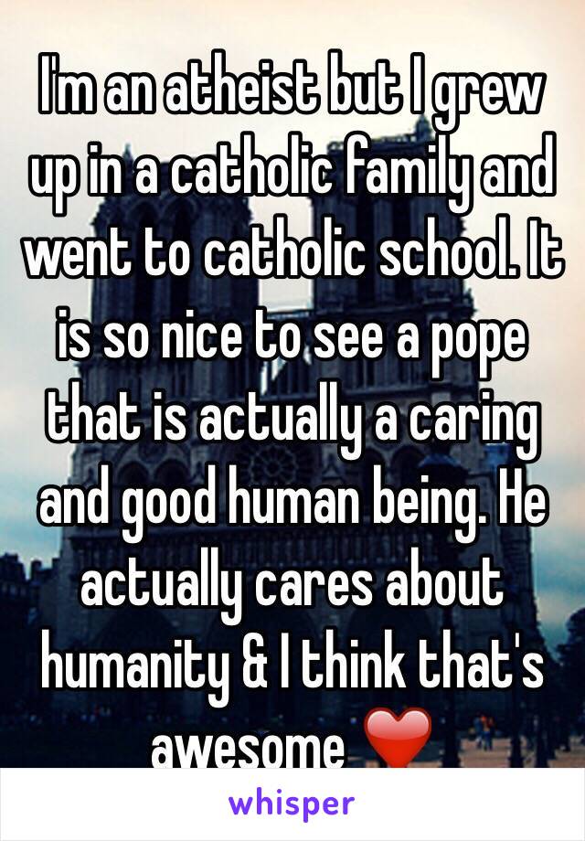 I'm an atheist but I grew up in a catholic family and went to catholic school. It is so nice to see a pope that is actually a caring and good human being. He actually cares about humanity & I think that's awesome ❤️