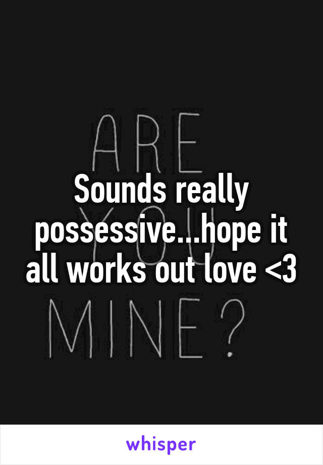 Sounds really possessive...hope it all works out love <3