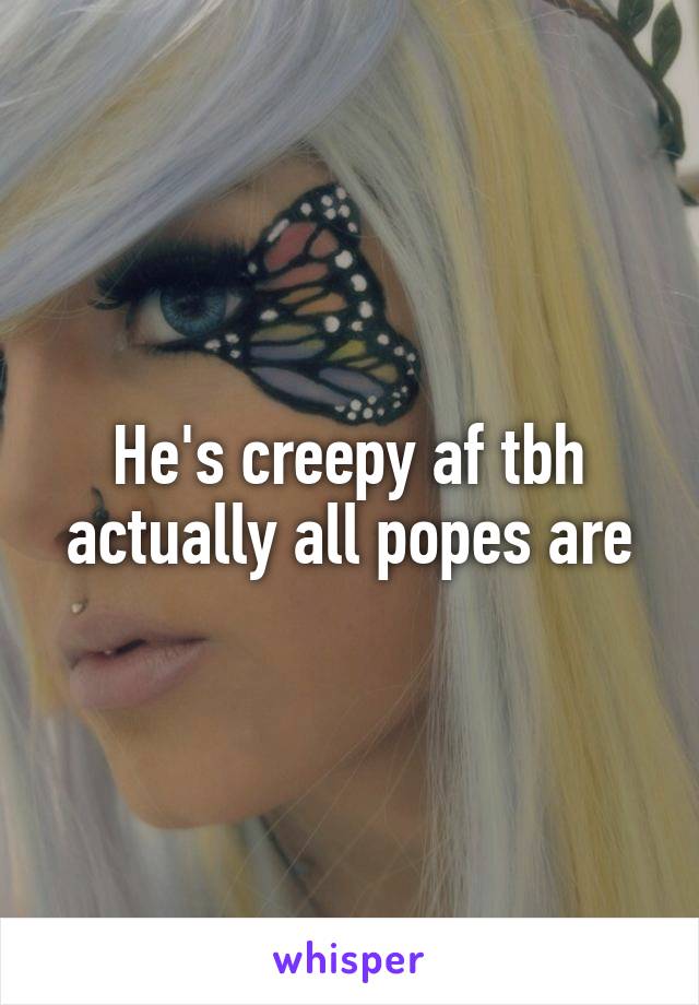 He's creepy af tbh actually all popes are