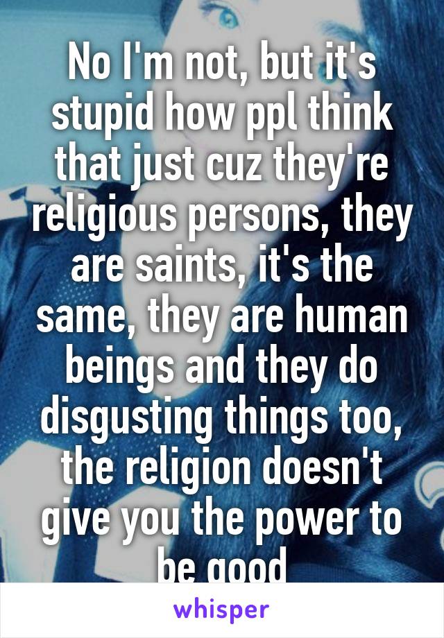 No I'm not, but it's stupid how ppl think that just cuz they're religious persons, they are saints, it's the same, they are human beings and they do disgusting things too, the religion doesn't give you the power to be good