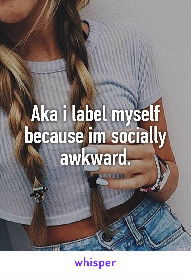 Aka i label myself because im socially awkward.