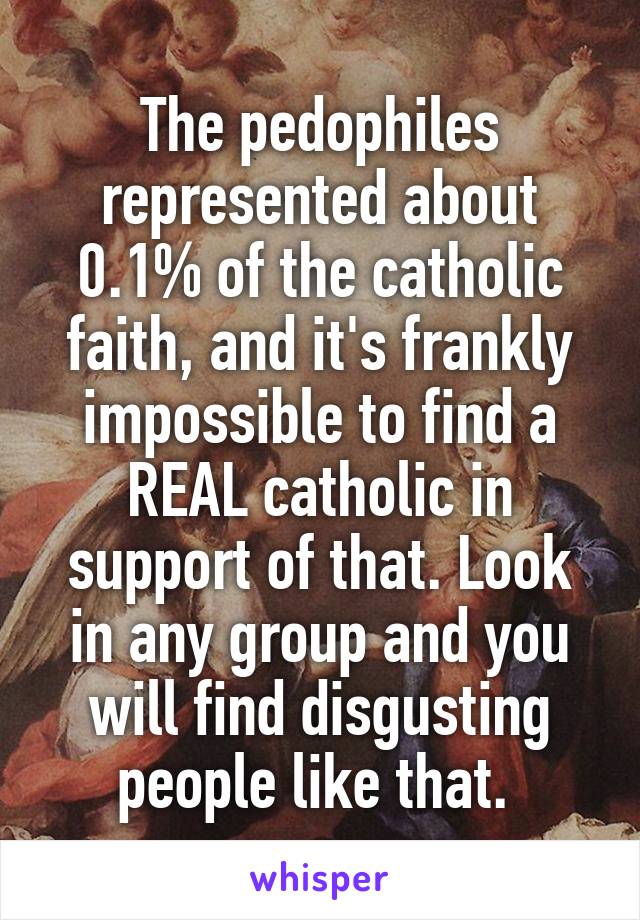 The pedophiles represented about 0.1% of the catholic faith, and it's frankly impossible to find a REAL catholic in support of that. Look in any group and you will find disgusting people like that. 