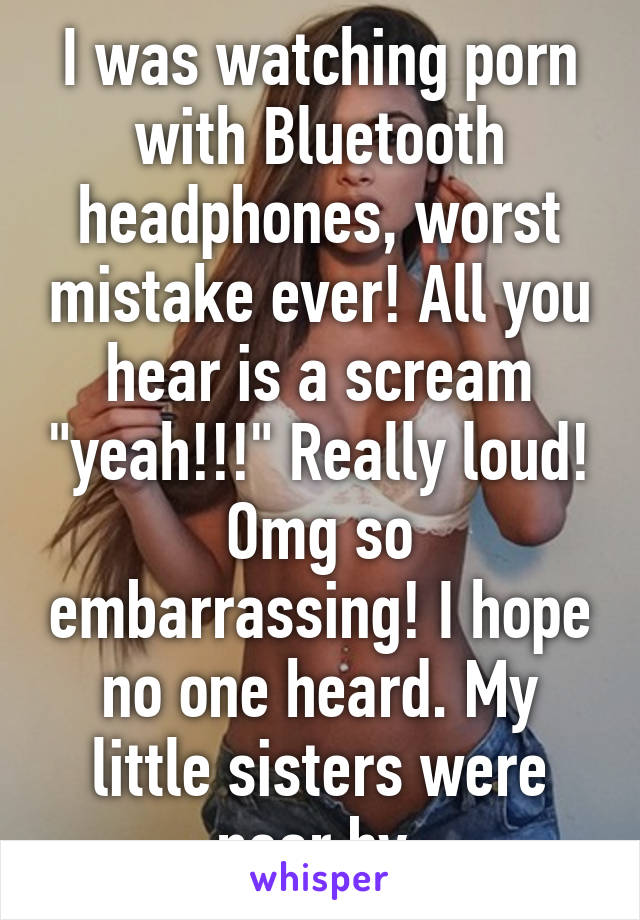I was watching porn with Bluetooth headphones, worst mistake ever! All you hear is a scream "yeah!!!" Really loud! Omg so embarrassing! I hope no one heard. My little sisters were near by.