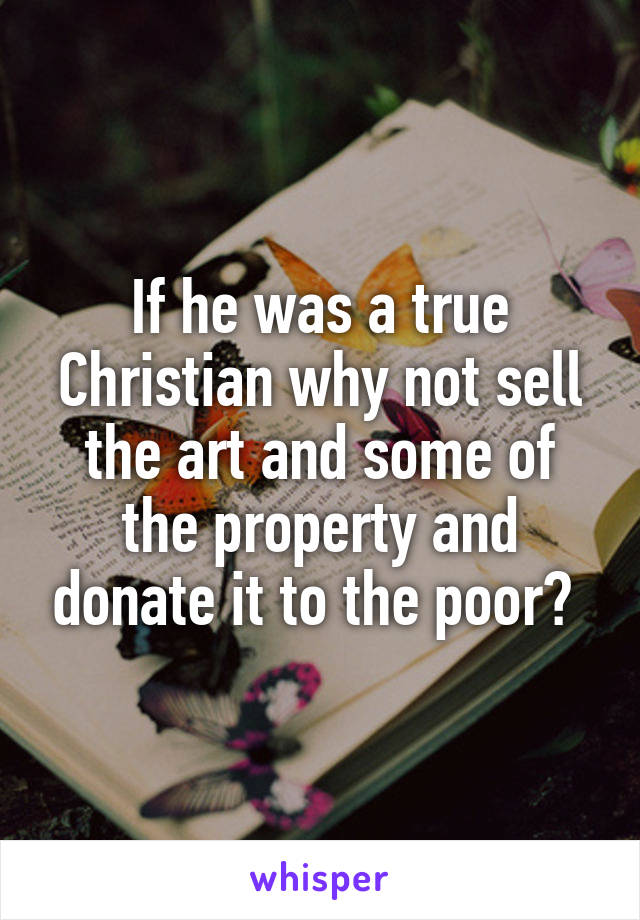 If he was a true Christian why not sell the art and some of the property and donate it to the poor? 