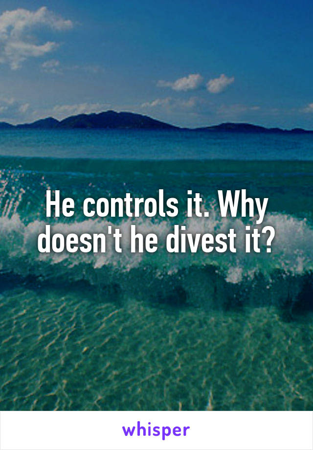 He controls it. Why doesn't he divest it?