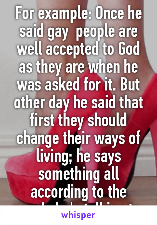 For example: Once he said gay  people are well accepted to God as they are when he was asked for it. But other day he said that first they should change their ways of living; he says something all according to the people he's talking to.