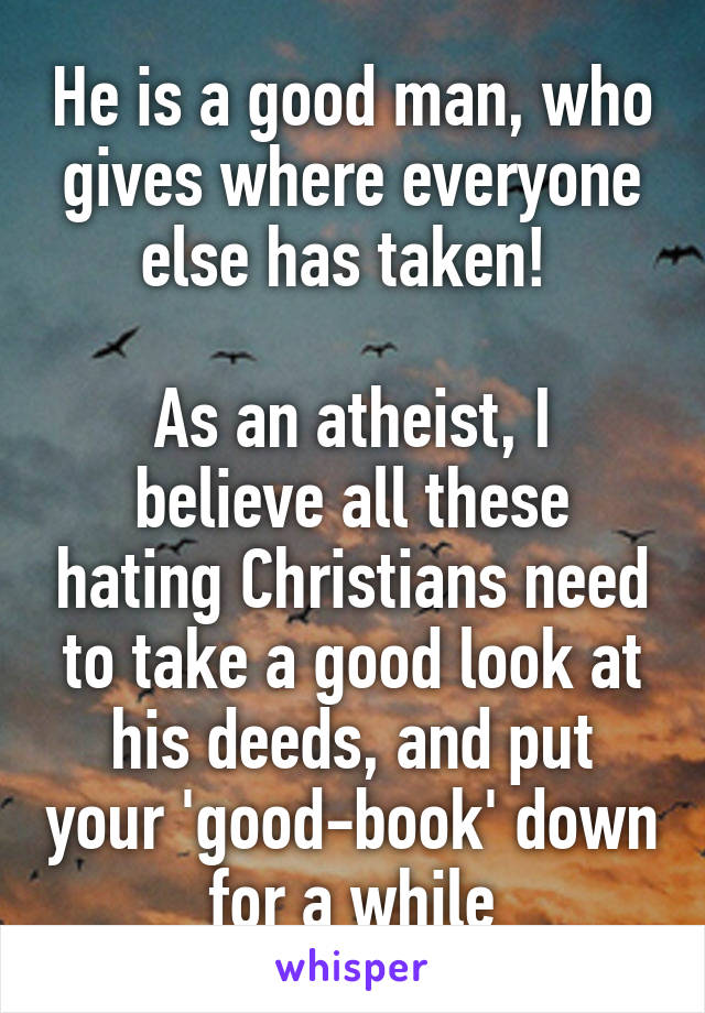 He is a good man, who gives where everyone else has taken! 

As an atheist, I believe all these hating Christians need to take a good look at his deeds, and put your 'good-book' down for a while