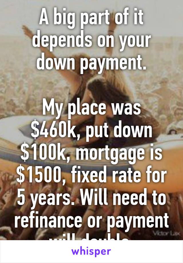 A big part of it depends on your down payment.

My place was $460k, put down $100k, mortgage is $1500, fixed rate for 5 years. Will need to refinance or payment will double.