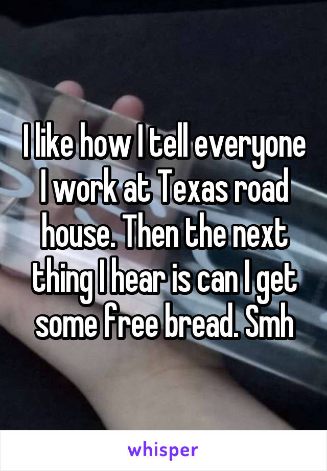 I like how I tell everyone I work at Texas road house. Then the next thing I hear is can I get some free bread. Smh