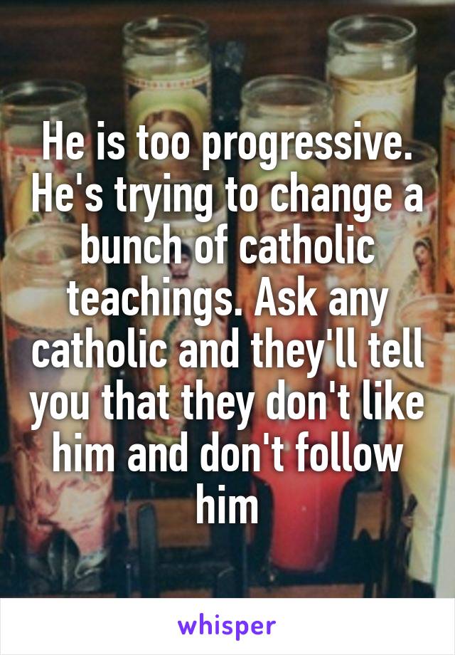 He is too progressive. He's trying to change a bunch of catholic teachings. Ask any catholic and they'll tell you that they don't like him and don't follow him