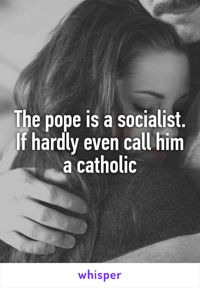 The pope is a socialist. If hardly even call him a catholic