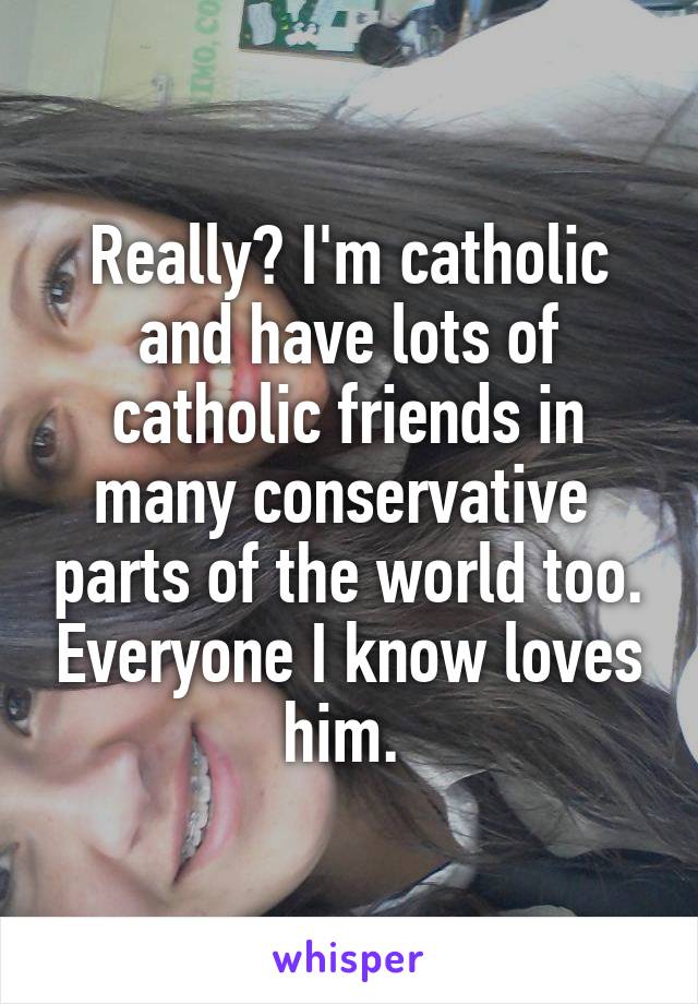 Really? I'm catholic and have lots of catholic friends in many conservative  parts of the world too. Everyone I know loves him. 