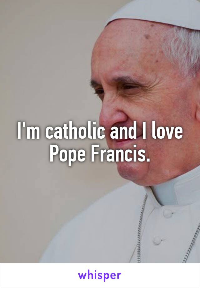 I'm catholic and I love Pope Francis.