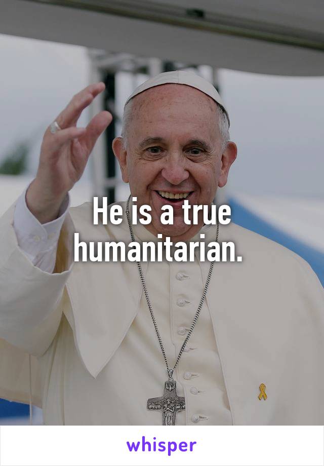 He is a true humanitarian. 