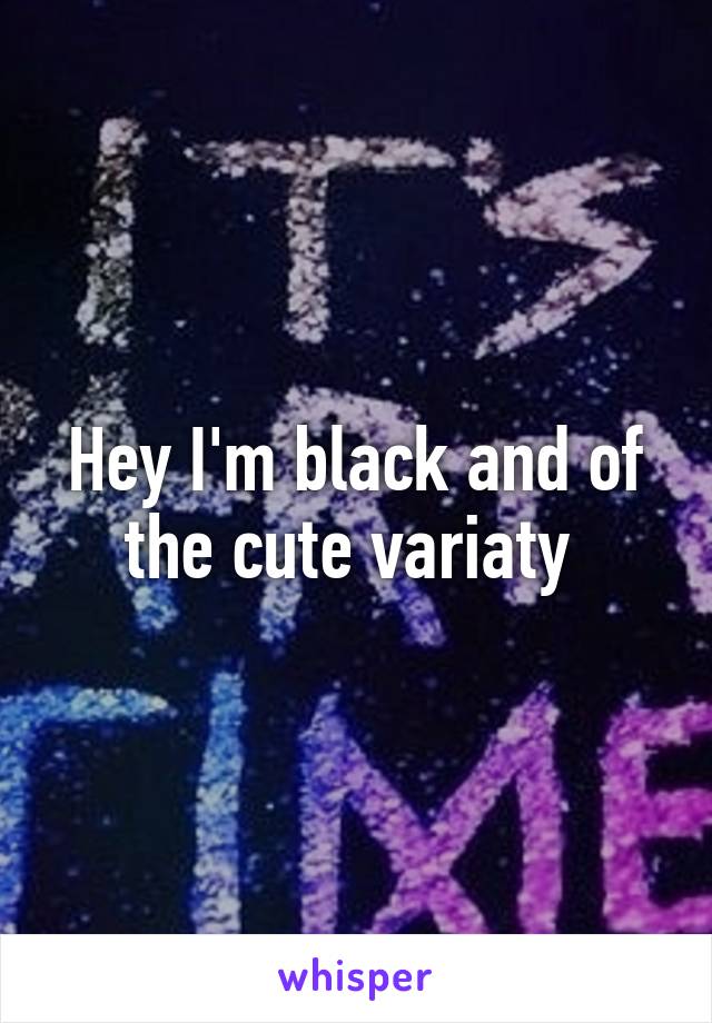 Hey I'm black and of the cute variaty 